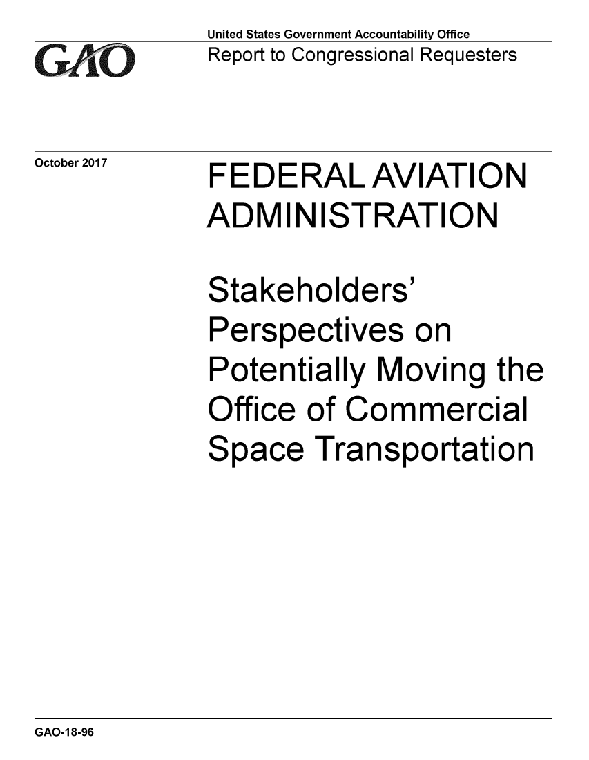 handle is hein.gao/gaobaalfj0001 and id is 1 raw text is: 
GiAO


October 2017


United States Government Accountability Office
Report to Congressional Requesters


FEDERAL AVIATION
ADMINISTRATION


Stakeholders'
Perspectives on
Potentially Moving the
Office of Commercial
Space Transportation


GAO-1 8-96



