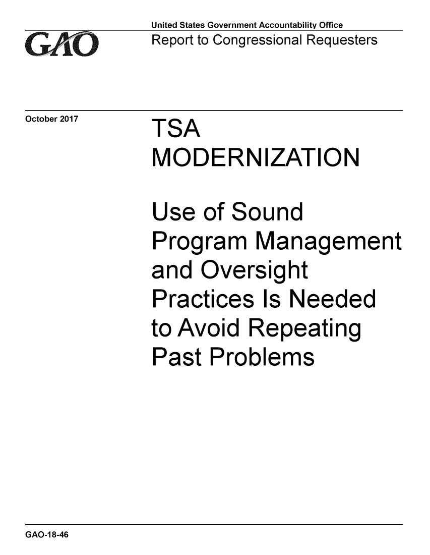 handle is hein.gao/gaobaalgd0001 and id is 1 raw text is: 
GAiO


October 2017


United States Government Accountability Office
Report to Congressional Requesters


TSA
MODERNIZATION


Use of Sound
Program Management
and Oversight
Practices Is Needed
to Avoid Repeating
Past Problems


GAO-1 8-46


