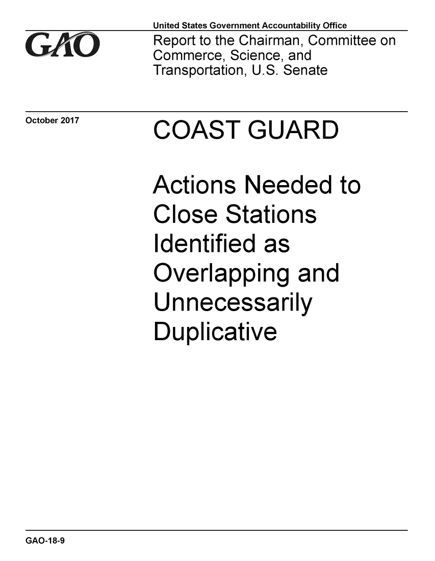 handle is hein.gao/gaobaalgq0001 and id is 1 raw text is: 
G11O


October 2017


United States Government Accountability Office
Report to the Chairman, Committee on
Commerce, Science, and
Transportation, U.S. Senate


COAST GUARD


Actions Needed to
Close Stations
Identified as
Overlapping and
Unnecessarily
Duplicative


GAO-18-9



