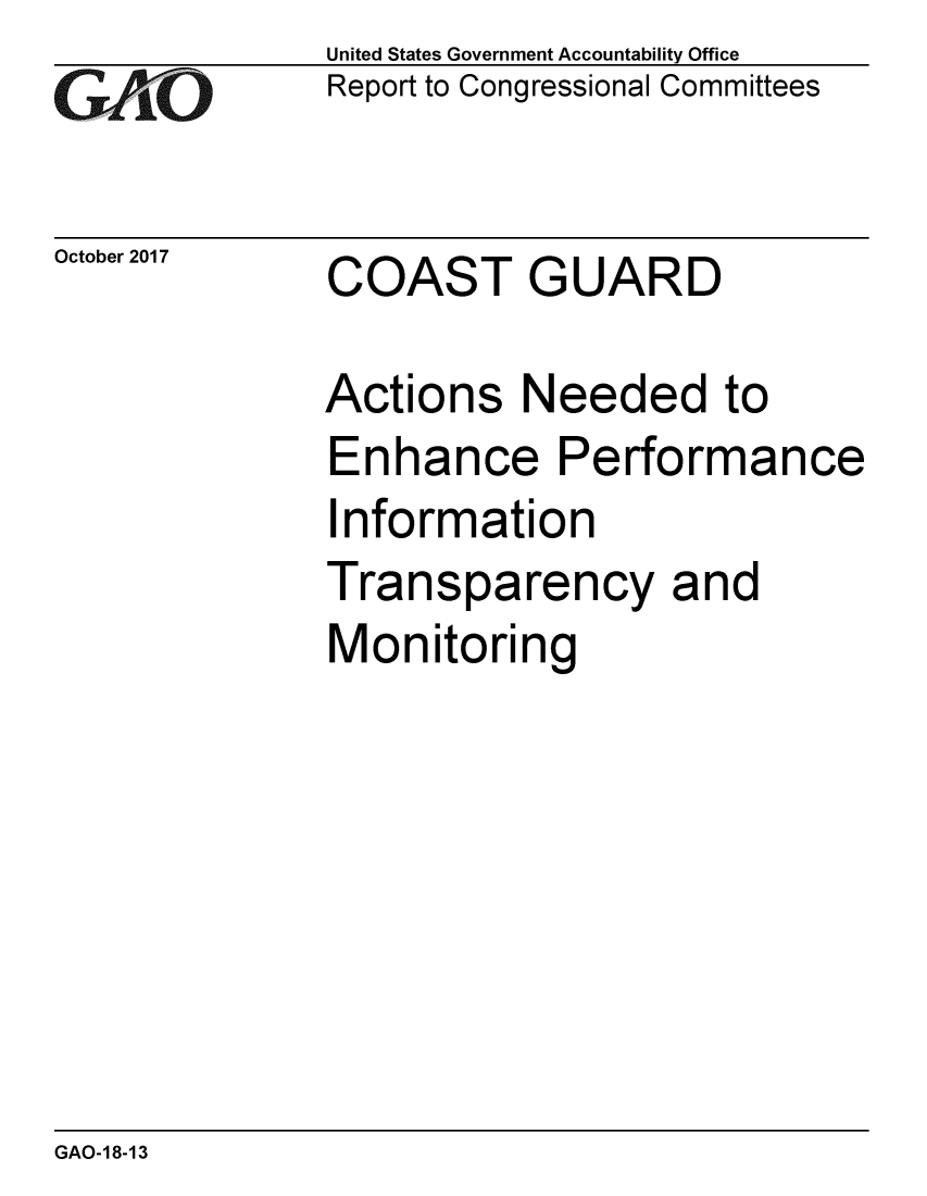 handle is hein.gao/gaobaalgv0001 and id is 1 raw text is: 
GAO


October 2017


United States Government Accountability Office
Report to Congressional Committees


COAST GUARD


Actions Needed to
Enhance Performance
Information
Transparency and
Monitoring


GAO-18-13


