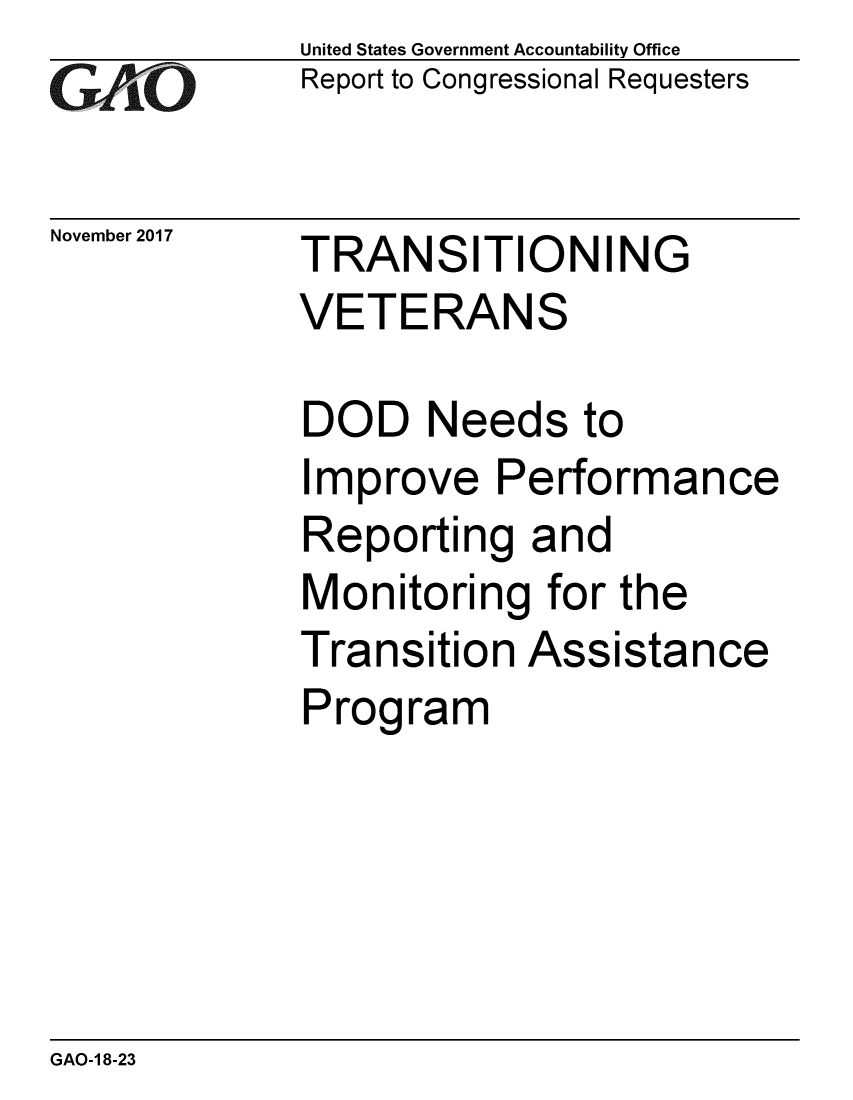 handle is hein.gao/gaobaalhm0001 and id is 1 raw text is: 
GAiO


November 2017


United States Government Accountability Office
Report to Congressional Requesters


TRANSITIONING
VETERANS


DOD Needs to
Improve Performance
Reporting and
Monitoring for the
Transition Assistance
Program


GAO-1 8-23



