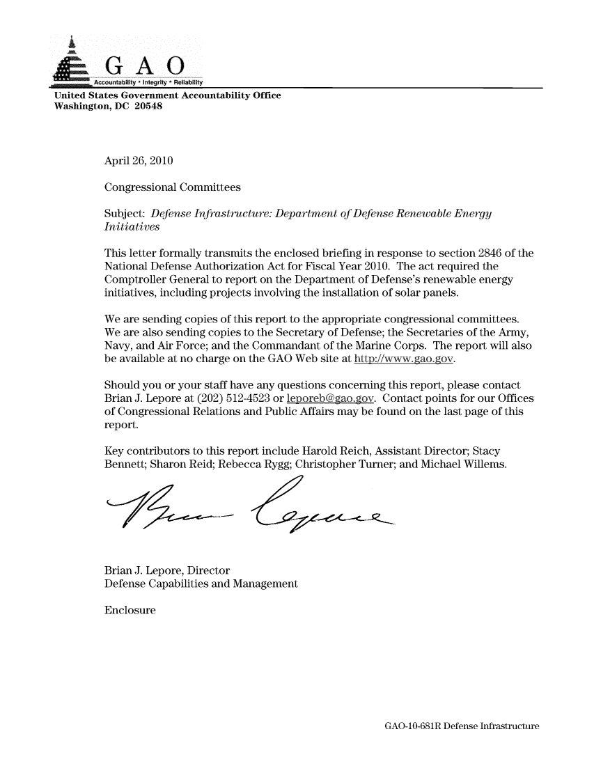 handle is hein.gao/gaobaansi0001 and id is 1 raw text is: 


  0

       IDAccuntabilty , Integrity- Reliability
United States Government Accountability Office
Washington, DC 20548



         April 26, 2010

         Congressional Committees

         Subject: Defense Infrastructure: Department of Defense Renewable Energy
         Initiatives

         This letter formally transmits the enclosed briefing in response to section 2846 of the
         National Defense Authorization Act for Fiscal Year 2010. The act required the
         Comptroller General to report on the Department of Defense's renewable energy
         initiatives, including projects involving the installation of solar panels.

         We are sending copies of this report to the appropriate congressional committees.
         We are also sending copies to the Secretary of Defense; the Secretaries of the Army,
         Navy, and Air Force; and the Commandant of the Marine Corps. The report will also
         be available at no charge on the GAO Web site at htto://ww, gao.,gov.

         Should you or your staff have any questions concerning this report, please contact
         Brian J. Lepore at (202) 512-4523 or leporeb@gao. gov. Contact points for our Offices
         of Congressional Relations and Public Affairs may be found on the last page of this
         report.

         Key contributors to this report include Harold Reich, Assistant Director; Stacy
         Bennett; Sharon Reid; Rebecca Rygg; Christopher Turner; and Michael Willems.








         Brian J. Lepore, Director
         Defense Capabilities and Management

         Enclosure


GAO-10-681R Defense Infrastructure



