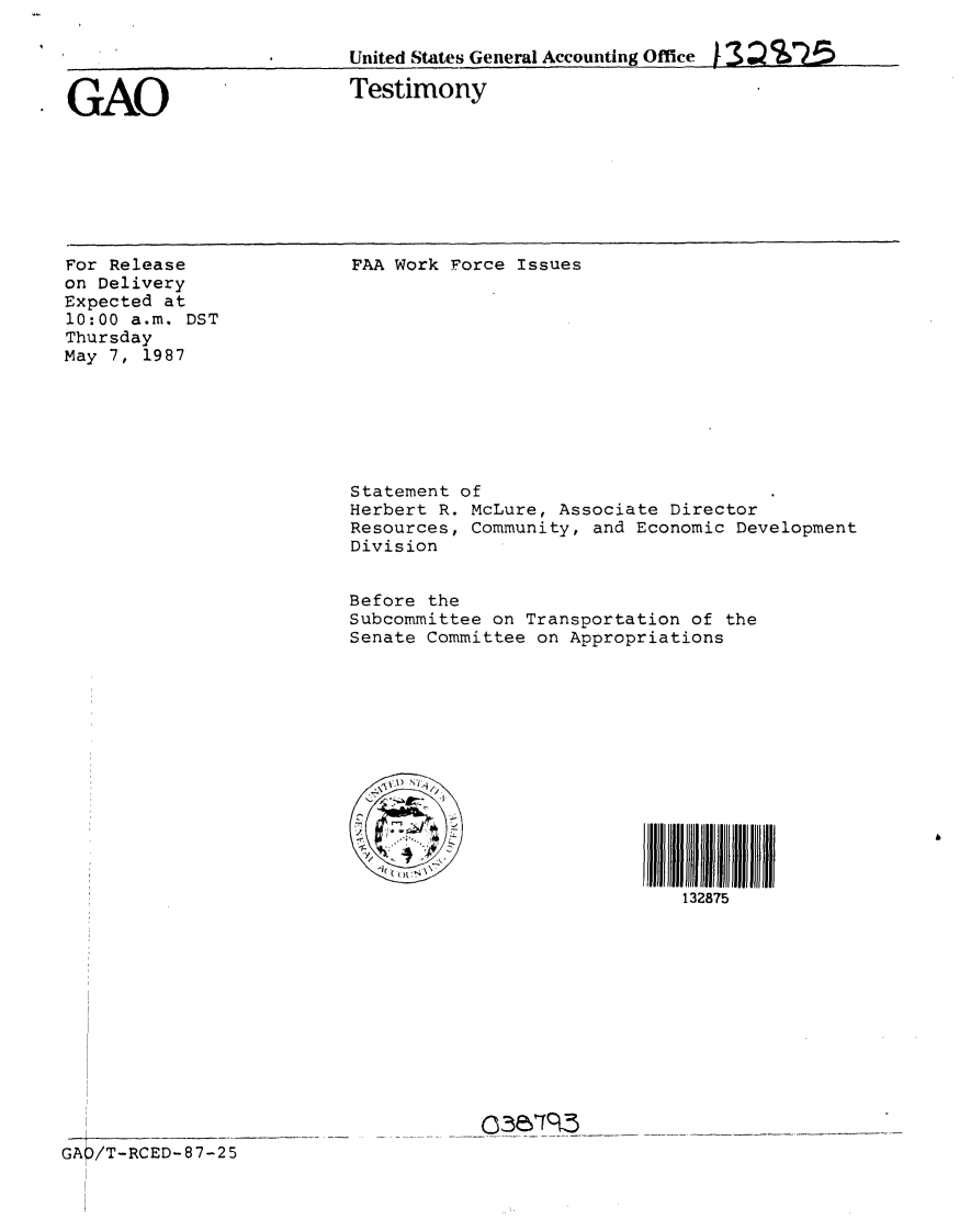handle is hein.gao/gaobaaodm0001 and id is 1 raw text is: 

United States General Accounting Office )- 13


GAO


Testimony


For Release
on Delivery
Expected at
10:00 a.m. DST
Thursday
May 7, 1987


FAA Work Force Issues











Statement of
Herbert R. McLure, Associate Director
Resources, Community, and Economic Development
Division


Before the
Subcommittee on Transportation of the
Senate Committee on Appropriations













                              132875


c3~rS5


GA/T-RCED-87-25


