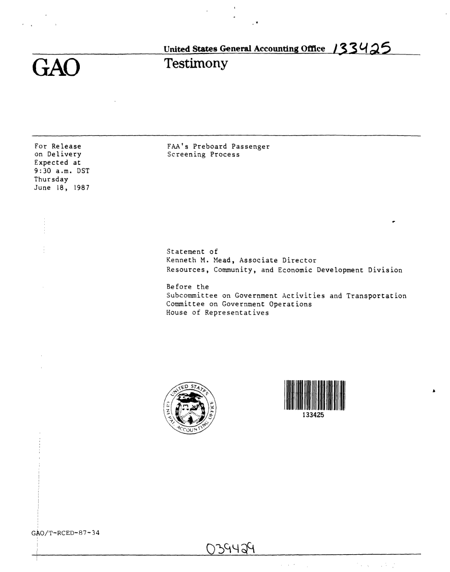 handle is hein.gao/gaobaaofb0001 and id is 1 raw text is: 




United States General Accounting Office 1 3 3 (4r12 5


GAO


Testimony


For Release
on Delivery
Expected at
9:30 a.m. DST
Thursday
June 18, 1987


FAA's Preboard Passenger
Screening Process


Statement of
Kenneth M. Mead, Associate Director
Resources, Community, and Economic Development Division

Before the
Subcommittee on Government Activities and Transportation
Committee on Government Operations
House of Representatives








l                          l llSTAl l l


       -                    133425


GAO/T-RCED-87-34


