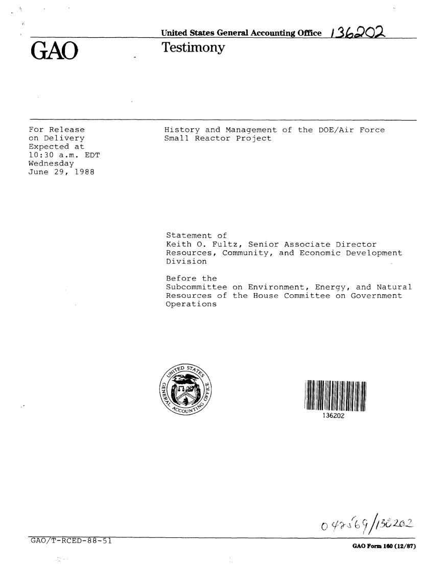 handle is hein.gao/gaobaaomw0001 and id is 1 raw text is: 


United States General Accounting Office J-3 ,)O2


GAO


Testimony


For Release
on Delivery
Expected at
10:30 a.m. EDT
Wednesday
June 29, 1988


History and Management of the DOE/Air Force
Small Reactor Project











Statement of
Keith 0. Fultz, Senior Associate Director
Resources, Community, and Economic Development
Division

Before the
Subcommittee on Environment, Energy, and Natural
Resources of the House Committee on Government
Operations






  'SD S60




                            136202


GAO/TRCED88-5


GAO Form 160 (12/87)


( l ,/ J1


