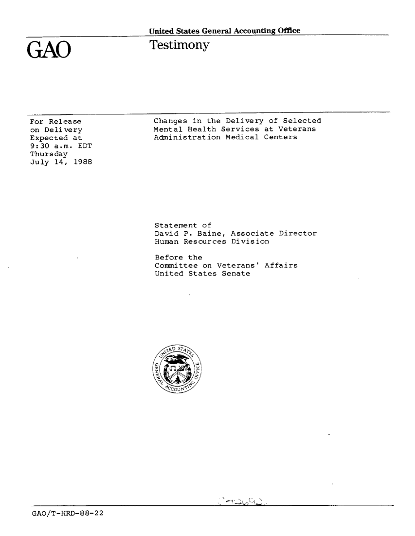 handle is hein.gao/gaobaaonl0001 and id is 1 raw text is: 


United States General Accounting Office


GAO


Testimony


For Release
on Delivery
Expected at
9:30 a.m. EDT
Thursday
July 14, 1988


Changes in the Delivery of Selected
Mental Health Services at Veterans
Administration Medical Centers


Statement of
David P. Baine, Associate Director
Human Resources Division

Before the
Committee on Veterans' Affairs
United States Senate


GAO/T-HRD-88-22


