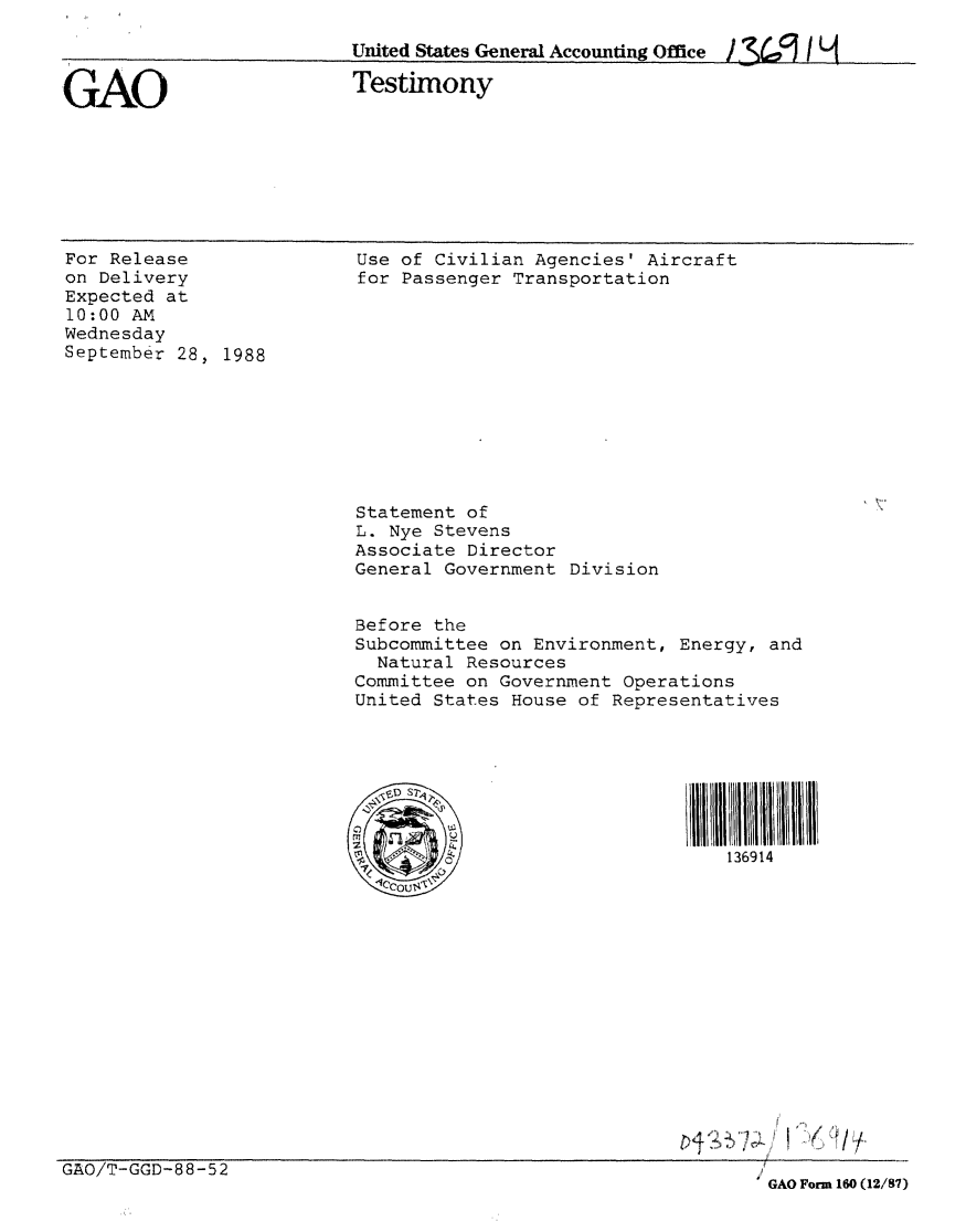 handle is hein.gao/gaobaaope0001 and id is 1 raw text is: 

United States General Accounting Office / 3L:I H


GAO


Testimony


For Release
on Delivery
Expected at
10:00 AM
Wednesday
September 28, 1988


Use of Civilian Agencies' Aircraft
for Passenger Transportation












Statement of
L. Nye Stevens
Associate Director
General Government Division


Before the
Subcommittee on Environment, Energy, and
  Natural Resources
Committee on Government Operations
United States House of Representatives




  SD S2


                                 136914


GAO/T-GGD-88-52


GAO Form 160 (12/87)


(11/


