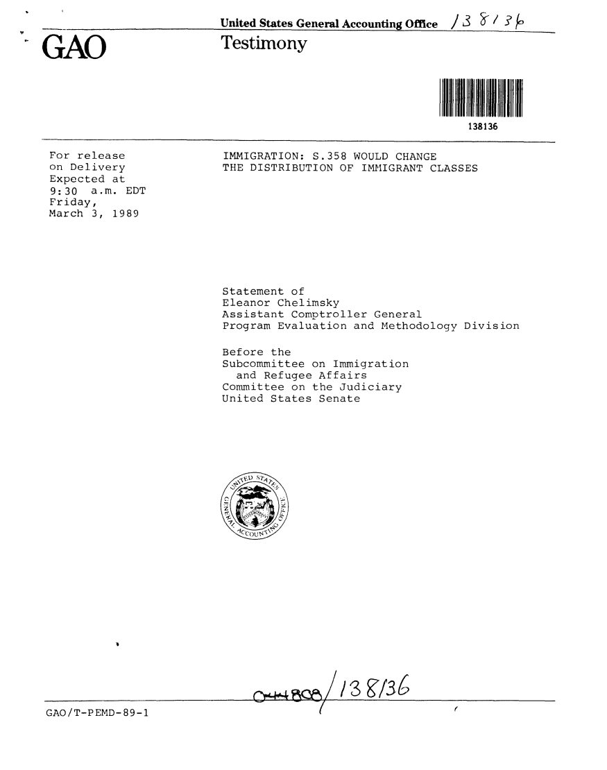 handle is hein.gao/gaobaaorc0001 and id is 1 raw text is: 
United States General Accounting Office / 3 a / -? fo


.GAO


Testimony


N 11N111H1I1H1N
    138136


For release
on Delivery
Expected at
9:30 a.m. EDT
Friday,
March 3, 1989


IMMIGRATION: S.358 WOULD CHANGE
THE DISTRIBUTION OF IMMIGRANT CLASSES


Statement of
Eleanor Chelimsky
Assistant Comptroller General
Program Evaluation and Methodology Division

Before the
Subcommittee on Immigration
  and Refugee Affairs
Committee on the Judiciary
United States Senate






   \e'u -S?










     gyz


GAO/T-PEMD-89-1


