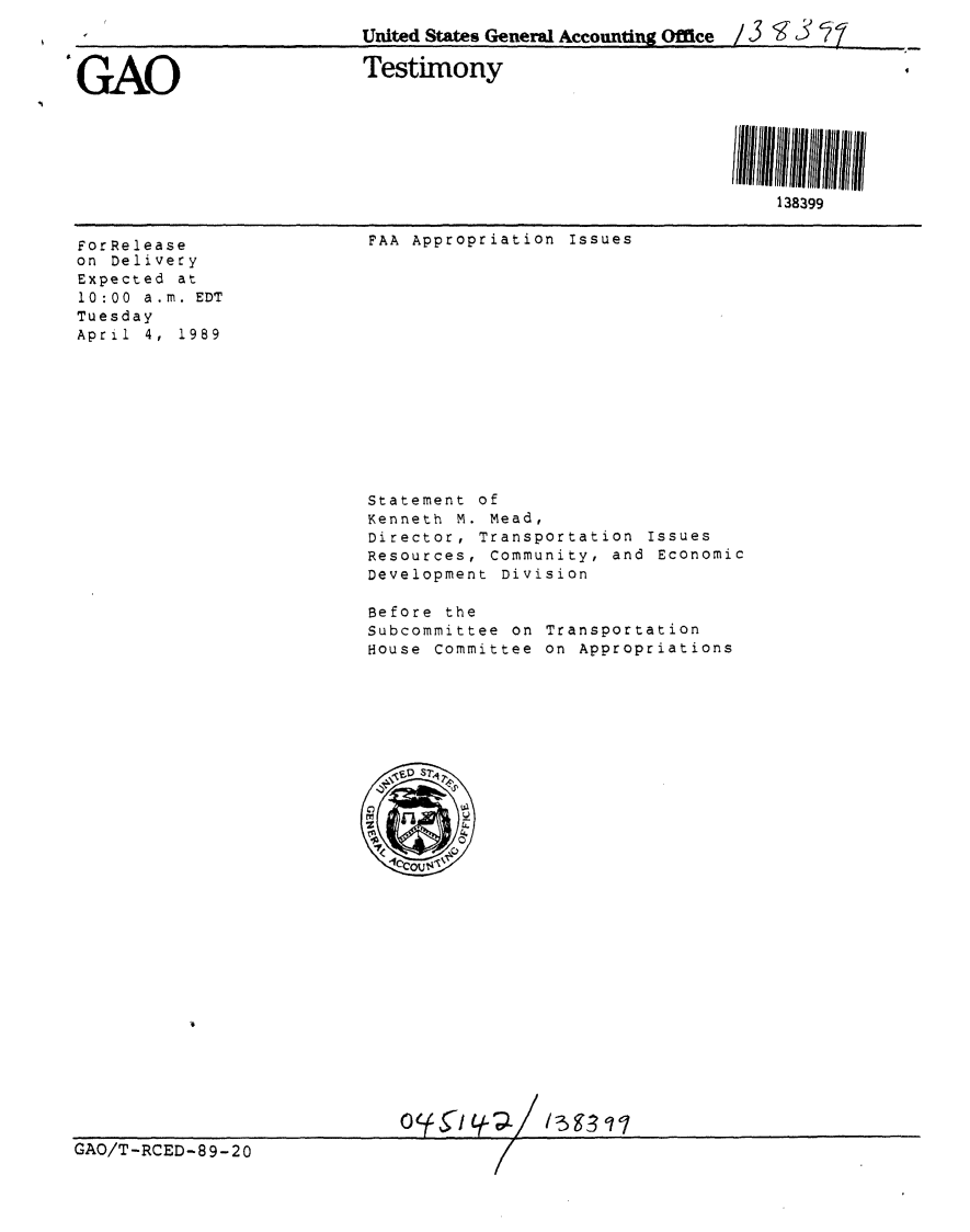 handle is hein.gao/gaobaaosk0001 and id is 1 raw text is: 
                           United States General Accountin Office / 3,'93


#GAO                       Testimony





                                                                138399


ForRelease
on Delivery
Expected at
10:00 a.m. EDT
Tuesday
April 4, 1989


FAA Appropriation Issues


Statement of
Kenneth M. Mead,
Director, Transportation Issues
Resources, Community, and Economic
Development Division

Before the
Subcommittee on Transportation
House Committee on Appropriations


GAO/T-RCED-89-20


