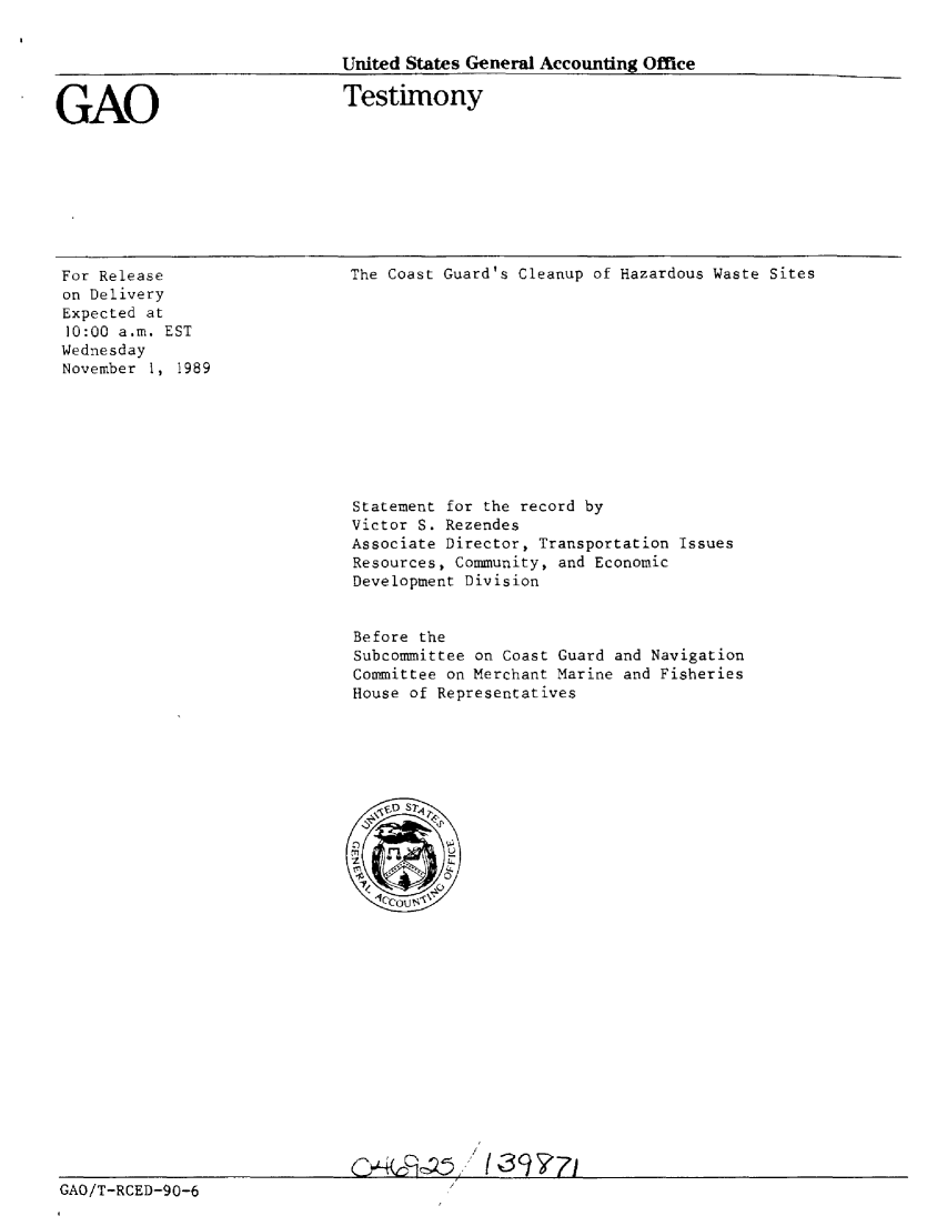 handle is hein.gao/gaobaaoyv0001 and id is 1 raw text is: 


United States General Accounting Office


GAO


Testimony


For Release
on Delivery
Expected at
10:00 a.m. EST
Wednesday
November 1, 1989


GAO/T-RCED-90-6


The Coast Guard's Cleanup of Hazardous Waste Sites













Statement for the record by
Victor S. Rezendes
Associate Director, Transportation Issues
Resources, Community, and Economic
Development Division


Before the
Subcommittee on Coast Guard and Navigation
Committee on Merchant Marine and Fisheries
House of Representatives








   C/)










   IJ


