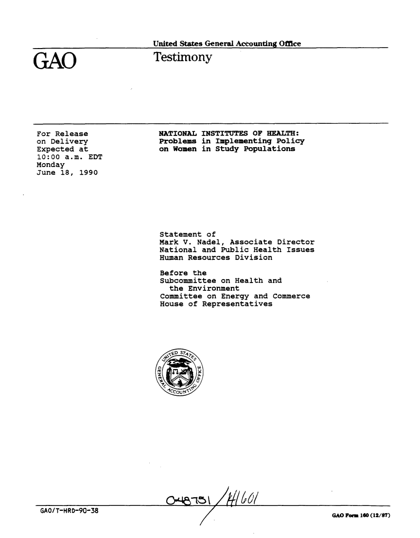 handle is hein.gao/gaobaapgz0001 and id is 1 raw text is: 



United States General Accounting Office


GAO


Testimony


For Release
on Delivery
Expected at
10:00 a.m. EDT
Monday
June 18, 1990


NATIONAL INSTITUTES OF HEALTH:
Problems in Implementing Policy
on Women in Study Populations


Statement of
Mark V. Nadel, Associate Director
National and Public Health Issues
Human Resources Division

Before the
Subcommittee on Health and
  the Environment
Committee on Energy and Commerce
House of Representatives


66/


GAO/T-HRD-90-38


GAO Forn 160 (12/87)


