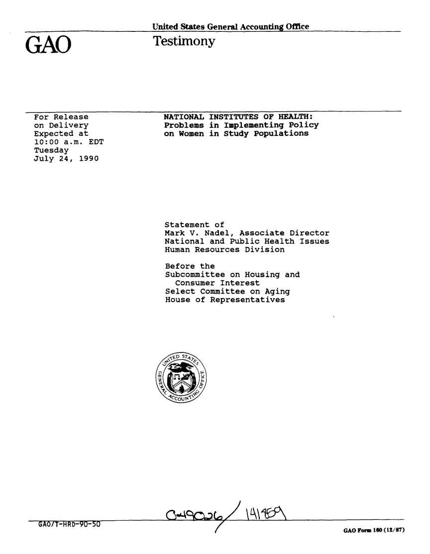 handle is hein.gao/gaobaapik0001 and id is 1 raw text is: 

United States General Accounting Office


GAO


Testimony


For Release
on Delivery
Expected at
10:00 a.m. EDT
Tuesday
July 24, 1990


NATIONAL INSTITUTES OF HEALTH:
Problems in Implementing Policy
on Women in Study Populations


Statement of
Mark V. Nadel, Associate Director
National and Public Health Issues
Human Resources Division

Before the
Subcommittee on Housing and
  Consumer Interest
Select Committee on Aging
House of Representatives


GAO Form 160 (12/87)



