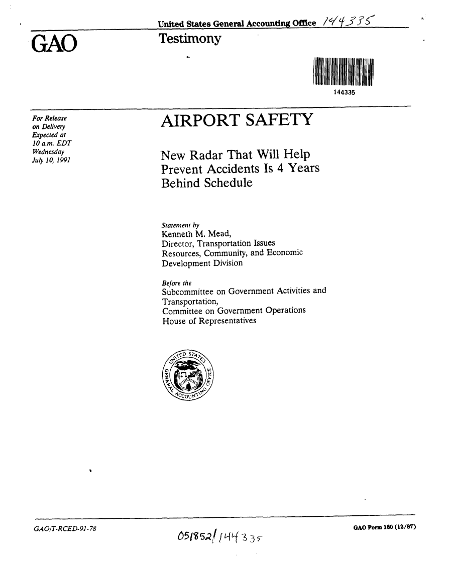 handle is hein.gao/gaobaapss0001 and id is 1 raw text is: 
                           United States General Accounting Office


GAO                        Testimony



                                                                 144335


For Release
on Delivery
Expected at
10 a.m. EDT
Wednesday
July 10, 1991


AIRPORT SAFETY


New Radar That Will Help
Prevent Accidents Is 4 Years
Behind Schedule


Statement by
Kenneth M. Mead,
Director, Transportation Issues
Resources, Community, and Economic
Development Division

Before the
Subcommittee on Government Activities and
Transportation,
Committee on Government Operations
House of Representatives


GAO/T-RCED-91 -78


GAO Form 160 (12/87)


