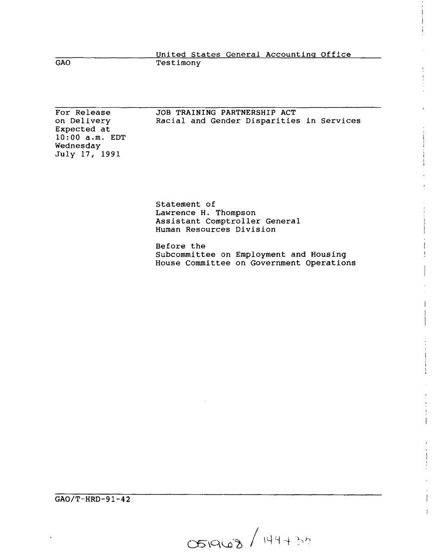 handle is hein.gao/gaobaaptf0001 and id is 1 raw text is: 




                    United States General Accounting Office
GAO                 Testimony


For Release
on Delivery
Expected at
10:00 a.m. EDT
Wednesday
July 17, 1991


JOB TRAINING PARTNERSHIP ACT
Racial and Gender Disparities in Services


Statement of
Lawrence H. Thompson
Assistant Comptroller General
Human Resources Division

Before the
Subcommittee on Employment and Housing
House Committee on Government Operations


GAO/T-HRD-91-42


cc\c\Ko'2~ /1 ~cj d >t


