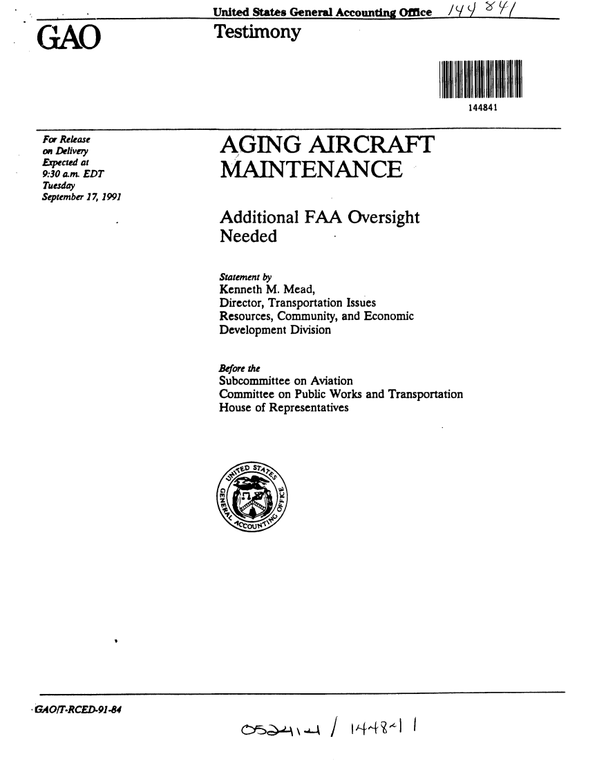 handle is hein.gao/gaobaapul0001 and id is 1 raw text is:                           United States General Accounting Office  /  / V  T/

GAO                       Testimony



                                                                144841


For Release
on Delivery
Expected at
9:30 an EDT
Tuesday
September 17, 1991


AGING AIRCRAFT

MAINTENANCE


Additional FAA Oversight
Needed


Statement by
Kenneth M. Mead,
Director, Transportation Issues
Resources, Community, and Economic
Development Division


Before the
Subcommittee on Aviation
Committee on Public Works and Transportation
House of Representatives



  .$SD S?4
  C%,
  'Ii1<6)


GAOIT.RCED)9l-84


14f4  -- I


CY5Q0-. -4.-4 /


