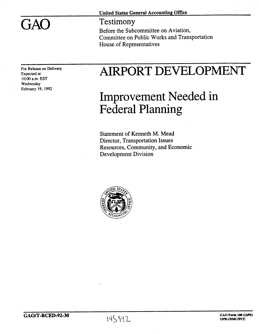 handle is hein.gao/gaobaapxy0001 and id is 1 raw text is: 
                         United States General Accounting Office

GAO                      Testimony
                         Before the Subcommittee on Aviation,
                         Committee on Public Works and Transportation
                         House of Representatives


For Release on Delivery
Expected at
10:00 a.m. EST
Wednesday
February 19, 1992


AIRPORT DEVELOPMENT



Improvement Needed in

Federal Planning


Statement of Kenneth M. Mead
Director, Transportation Issues
Resources, Community, and Economic
Development Division


GAOiT-RCED-92-30                                               GAO Forn 16 (12/91)
                           \L~SWL                              OPR:O1MC~PCC


GAO/T-RCED-92-30


GAO Form 160 (12J91)
OPR:OIMC/PC


