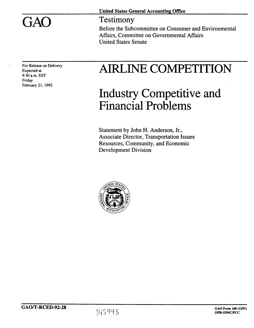 handle is hein.gao/gaobaapxz0001 and id is 1 raw text is: 


GAO


United States General Accounting Office
Testimony
Before the Subcommittee on Consumer and Environmental
Affairs, Committee on Governmental Affairs
United States Senate


For Release on Delivery
Expected at
9:30 a.m. EST
Friday
February 21, 1992


AIRLINE COMPETITION



Industry Competitive and

Financial Problems


Statement by John H. Anderson, Jr.,
Associate Director, Transportation Issues
Resources, Community, and Economic
Development Division


GAO/T-RCED-92-28


GAO Form 160 (12/91)
OPR:OIMC/PCC


'14ScfCI~,                             OPR:OIMCIPCC



