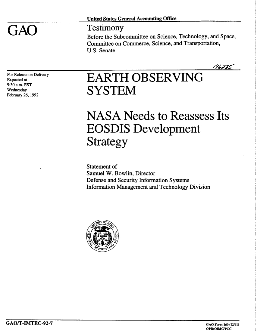 handle is hein.gao/gaobaapzh0001 and id is 1 raw text is: 

                        United States General Accounting Office

GAO                     Testimony
                        Before the Subcommittee on Science, Technology, and Space,
                        Committee on Commerce, Science, and Transportation,
                        U.S. Senate


For Release on Delivery
Expected at
9:30 a.m. EST
Wednesday
February 26, 1992


EARTH OBSERVING


SYSTEM


NASA Needs to Reassess Its

EOSDIS Development

Strategy


Statement of
Samuel W. Bowlin, Director
Defense and Security Information Systems
Information Management and Technology Division


GAO/T-IMTEC-92-7


GAO Form 160 (12/91)
OPR:OIMC/PCC


