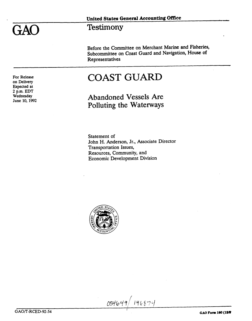 handle is hein.gao/gaobaaqdh0001 and id is 1 raw text is: 

                            United States General Accounting Office


GAO                         Testimony

                            Before the Committee on Merchant Marine and Fisheries,
                            Subcommittee on Coast Guard and Navigation, House of
                            Representatives


For Release
on Delivery
Expected at
2 p.m. EDT
Wednesday
June 10, 1992


COAST GUARD


Abandoned Vessels Are
Polluting the Waterways


Statement of
John H. Anderson, Jr., Associate Director
Transportation Issues,
Resources, Community, and
Economic Development Division


                           1f (0
  _                        /.O,-/9T' / q& -h /
GAO~-RCD-9254                                               AO or. ea l3?


GAO/T-RCED-92-54


GAO Form, 160 (IIM


