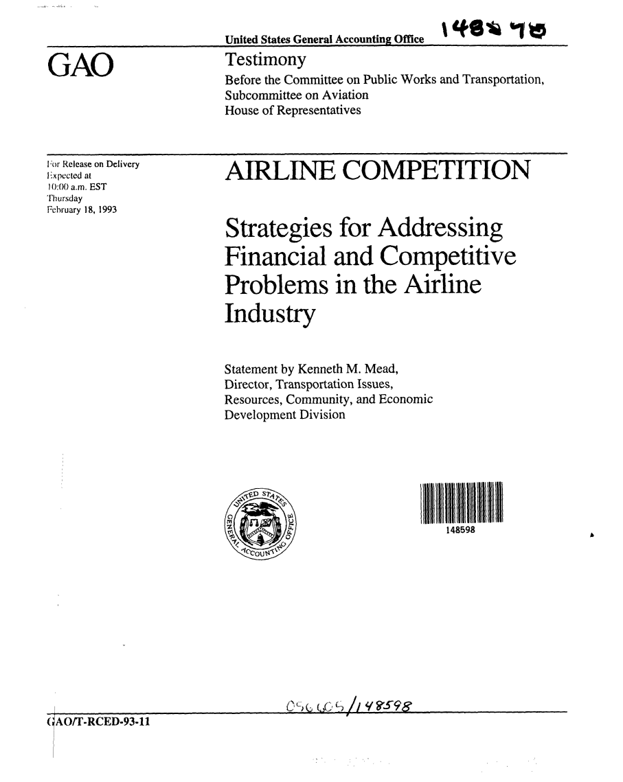 handle is hein.gao/gaobaaqhk0001 and id is 1 raw text is: 
United States General Accounting Office
Testimony


GAO


lor Release on Delivery
Expected at
0:00 a.m. EST
Thursday
February 18, 1993


AIRLINE COMPETITION



Strategies for Addressing

Financial and Competitive

Problems in the Airline

Industry


Statement by Kenneth M. Mead,
Director, Transportation Issues,
Resources, Community, and Economic
Development Division


IIl11111111114159
   148598


CLC W~ /~I qg5~9g


(;AO/T-RCED-93-11


Before the Committee on Public Works and Transportation,
Subcommittee on Aviation
House of Representatives


1*6% 0


