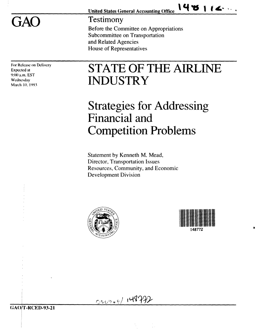 handle is hein.gao/gaobaaqil0001 and id is 1 raw text is: 
United States General Accounting Office
Testimony


GAO


For Release on Delivery
Expected at
9:IX a.m. EST
Wednesday
March 10. 1993


STATE OF THE AIRLINE

INDUSTRY


Strategies for Addressing

Financial and

Competition Problems



Statement by Kenneth M. Mead,
Director, Transportation Issues
Resources, Community, and Economic
Development Division





           io: ulili


                                148772


(AO)T-RCED-93-21


Before the Committee on Appropriations
Subcommittee on Transportation
and Related Agencies
House of Representatives


