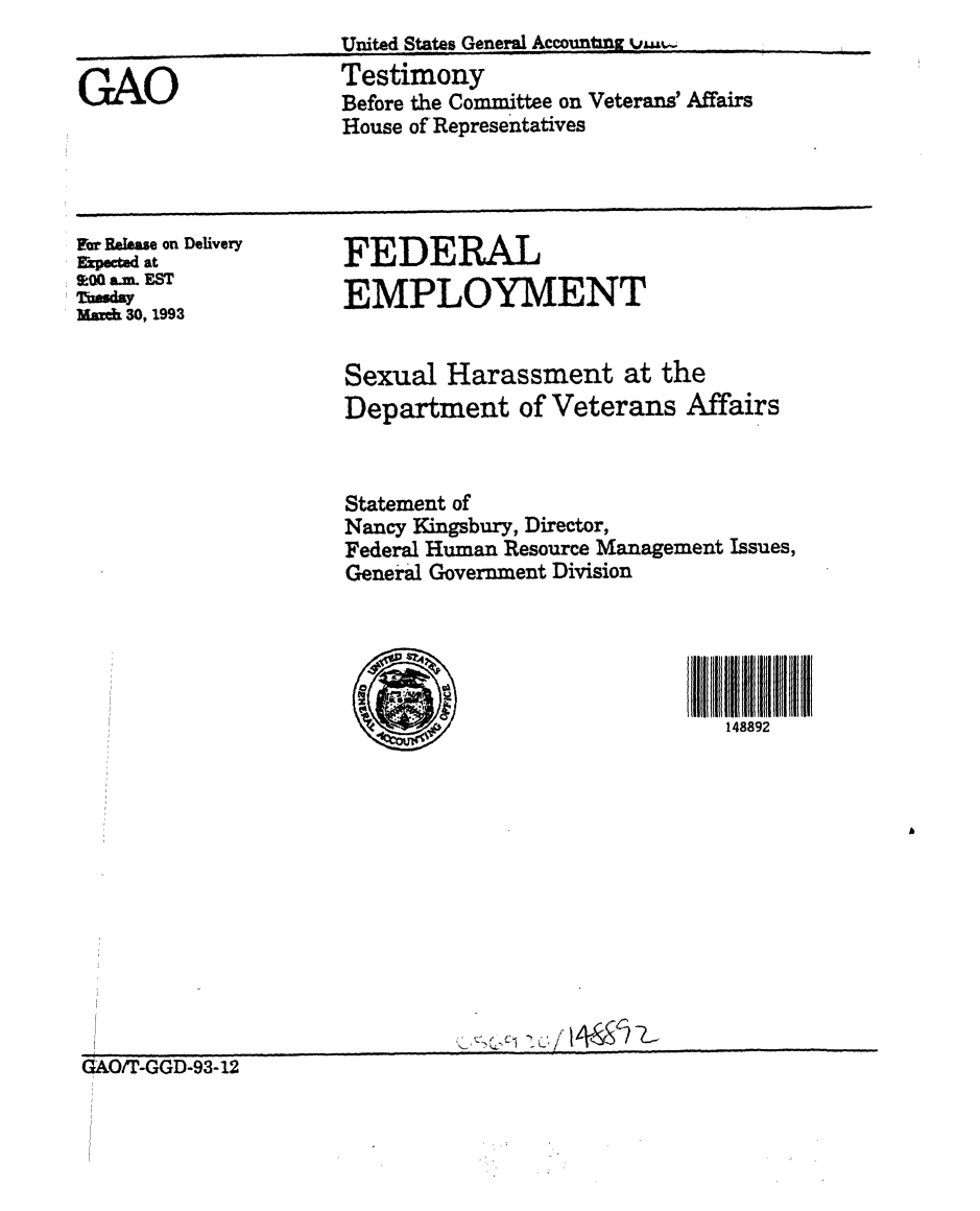 handle is hein.gao/gaobaaqjg0001 and id is 1 raw text is: 


GAO


United States General Accountn v  ...
Testimony
Before the Committee on Veterans' Affairs
House of'Representatives


For Relese on Delivery
Kkpec ed at
&0 a m. EST
0,9sday
Mak 30, 1993


FEDERAL

EMPLOYMENT


Sexual Harassment at the
Department of Veterans Affairs



Statement of
Nancy Kingsbury, Director,
Federal Human Resource Management Issues,
General Government Division





                              148892


0/iT-GGD-93-12


I


