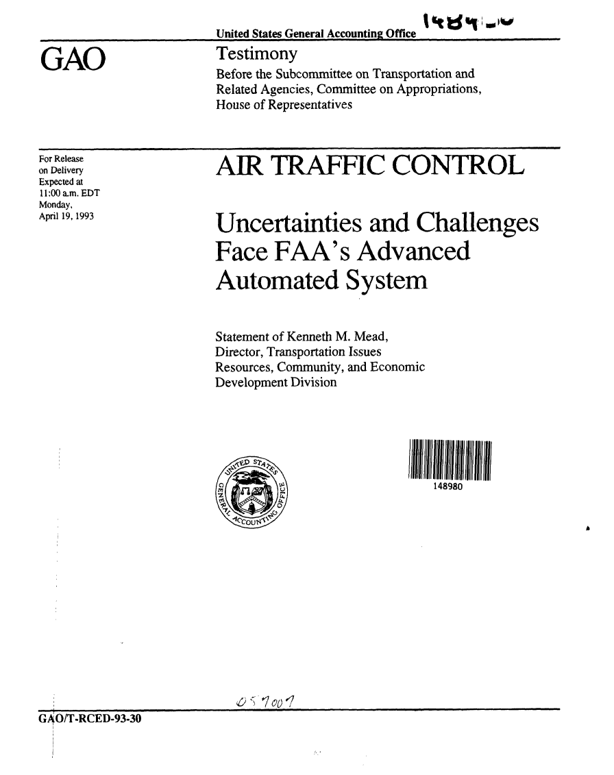 handle is hein.gao/gaobaaqjl0001 and id is 1 raw text is: 
United States General Accounting Office -
Testimony
Before the Subcommittee on Transportation and
Related Agencies, Committee on Appropriations,
House of Representatives


For Release
on Delivery
Expected at
11:00 a.m. EDT
Monday,
April 19, 1993


AIR TRAFFIC CONTROL


Uncertainties and Challenges

Face FAA's Advanced

Automated System


Statement of Kenneth M. Mead,
Director, Transportation Issues
Resources, Community, and Economic
Development Division


148980


GAO/T-RCED-93-30


GAO


