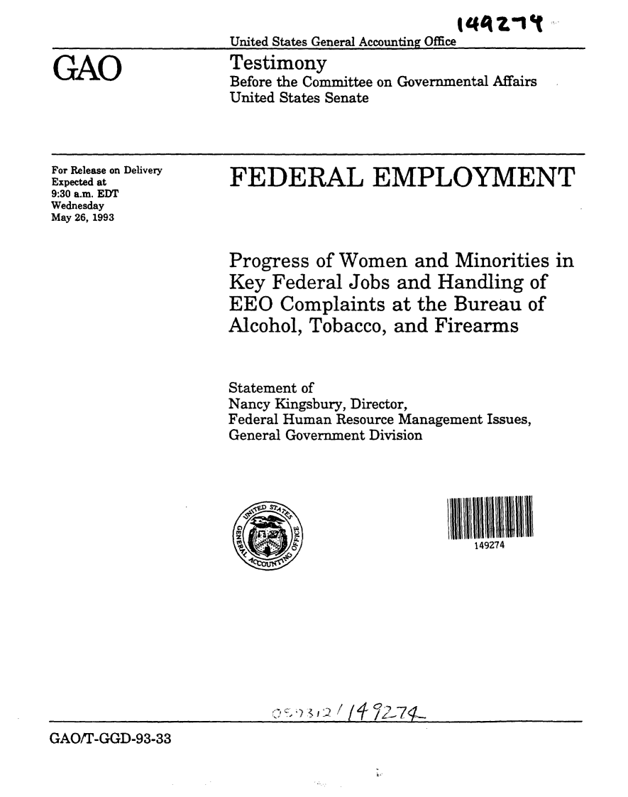 handle is hein.gao/gaobaaqle0001 and id is 1 raw text is:                           t?144ont
United States General Accounting Office


Testimony
Before the Committee on Governmental Affairs
United States Senate


For Release on Delivery
Expected at
9:30 a.m. EDT
Wednesday
May 26, 1993


FEDERAL EMPLOYMENT




Progress of Women and Minorities in
Key Federal Jobs and Handling of
EEO Complaints at the Bureau of
Alcohol, Tobacco, and Firearms


Statement of
Nancy Kingsbury, Director,
Federal Human Resource Management Issues,
General Government Division






                            149274


GAO/T-GGD-93-33


GAO


