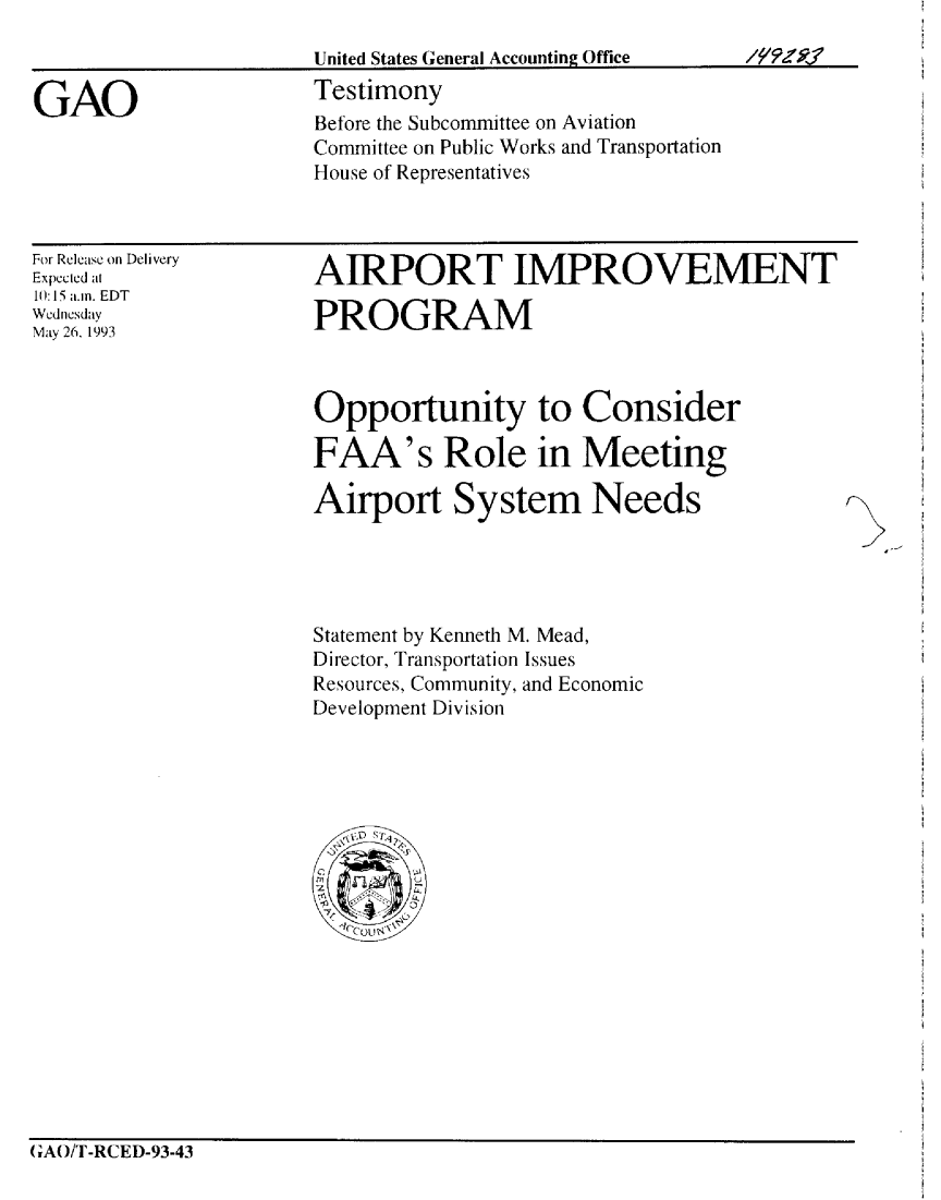 handle is hein.gao/gaobaaqlf0001 and id is 1 raw text is: 
United States General Accounting Office
Testimony
Before the Subcommittee on Aviation
Committee on Public Works and Transportation
House of Representatives


For Release on Delivery
Expeclcd at
10: 15 a.m. EDT
Wednesday
May 26. 1993


AIRPORT IMPROVEMENT

PROGRAM


Opportunity to Consider

FAA's Role in Meeting

Airport System Needs


Statement by Kenneth M. Mead,
Director, Transportation Issues
Resources, Community, and Economic
Development Division


(;A()T-RCED-93-43


GAO


,, ,FZRV


f- I'-


