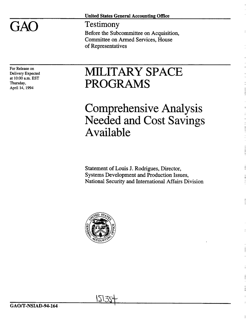 handle is hein.gao/gaobaaqsq0001 and id is 1 raw text is: 
                       United States General Accounting Office

GAO                    Testimony
                       Before the Subcommittee on Acquisition,
                       Committee on Armed Services, House
                       of Representatives


For Release on
Delivery Expected
at 10:00 a.m. EST
Thursday,
April 14, 1994


MILITARY SPACE

PROGRAMS



Comprehensive Analysis

Needed and Cost Savings

Available




Statement of Louis J. Rodrigues, Director,
Systems Development and Production Issues,
National Security and International Affairs Division


GAO/T-NSIAD-94-164 -I


