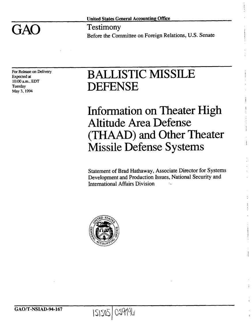 handle is hein.gao/gaobaaqtn0001 and id is 1 raw text is: 

United States General Accounting Office


GAO


Testimony
Before the Committee on Foreign Relations, U.S. Senate


For Release on Delivery
Expected at
10:00 am., EDT
Tuesday
May 3, 1994


BALLISTIC MISSILE

DEFENSE


Information on Theater High

Altitude Area Defense

(THAAD) and Other Theater

Missile Defense Systems


Statement of Brad Hathaway, Associate Director for Systems
Development and Production Issues, National Security and
International Affairs Division


GAO/T-NSIAD-94-167


ls~etoqlm


