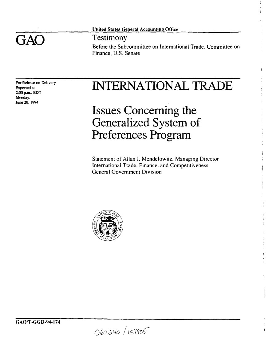 handle is hein.gao/gaobaaquq0001 and id is 1 raw text is: 


                        United States General Accounting Office

GAO                     Testimony
                        Before the Subcommittee on International Trade. Committee on
                        Finance, U.S. Senate


For Release on Delivery
Expected ai
2-00 p.m.. EDT
Monday.
June 20. 1994


INTERNATIONAL TRADE



Issues Concerning the

Generalized System of

Preferences Program


Statement of Allan 1. Mendelowitz. Managing Director
International Trade. Finance. and Competitiveness
General Government Division


GAO/T-GGD-94-174

                         6r$G~   /u


