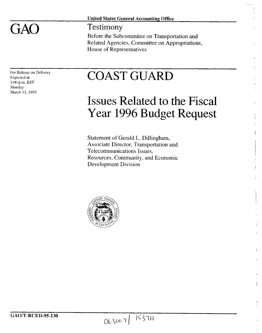 handle is hein.gao/gaobaaqzw0001 and id is 1 raw text is: 



GAO


For Release on Delivery
Expected at
1:00 p.m. EST
Monday
Mauch 13, 1995


COAST GUARD


Issues Related to the Fiscal

Year 1996 Budget Request


Statement of Gerald L. Dillingham,
Associate Director, Transportation and
Telecommunications Issues,
Resources, Community, and Economic
Development Division


G;AO/T-RCED-95-130


Jo I-- -


OU'ooI


Before the Subcommitee on Transportation and
Related Agencies, Committee on Appropriations,
House of Representatives


United States General Accounting Office
Testimony


