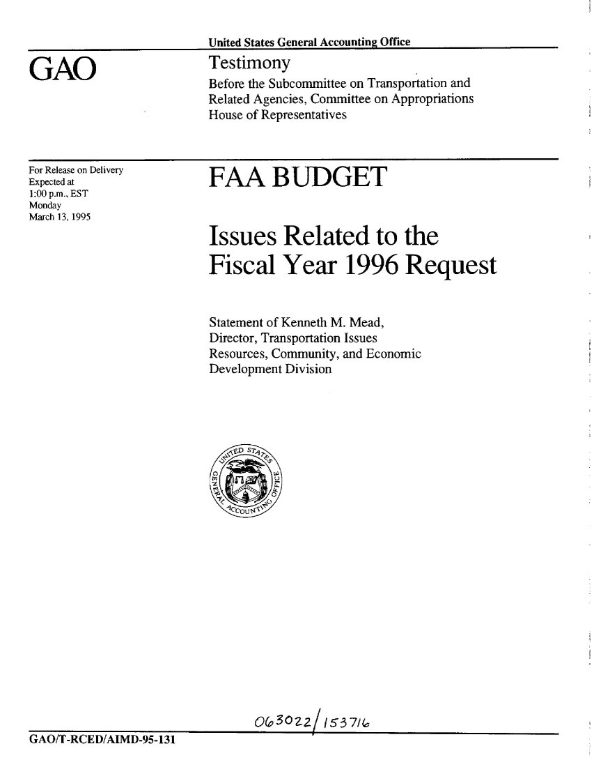 handle is hein.gao/gaobaaqzy0001 and id is 1 raw text is: 

United States General Accounting Office
Testimony


GAO


For Release on Delivery
Expected at
1:00 p.m., EST
Monday
March 13, 1995


FAA BUDGET



Issues Related to the

Fiscal Year 1996 Request


Statement of Kenneth M. Mead,
Director, Transportation Issues
Resources, Community, and Economic
Development Division


                               o& 302z/ (63 7U1
GAO/T-RCED/AIMD-95-131


Before the Subcommittee on Transportation and
Related Agencies, Committee on Appropriations
House of Representatives


