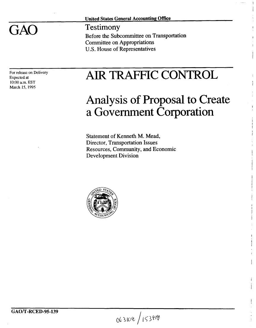 handle is hein.gao/gaobaaram0001 and id is 1 raw text is: 

                        United States General Accounting Office

GAO                     Testimony
                        Before the Subcommittee on Transportation
                        Committee on Appropriations
                        U.S. House of Representatives


For release on Delivery
Expected at
10:00 a.m. EST
March 15, 1995


AIR TRAFFIC CONTROL


Analysis of Proposal to Create

a Government Corporation


Statement of Kenneth M. Mead,
Director, Transportation Issues
Resources, Community, and Economic
Development Division


GAO/T-RCED-95-139


&, IQ't /


