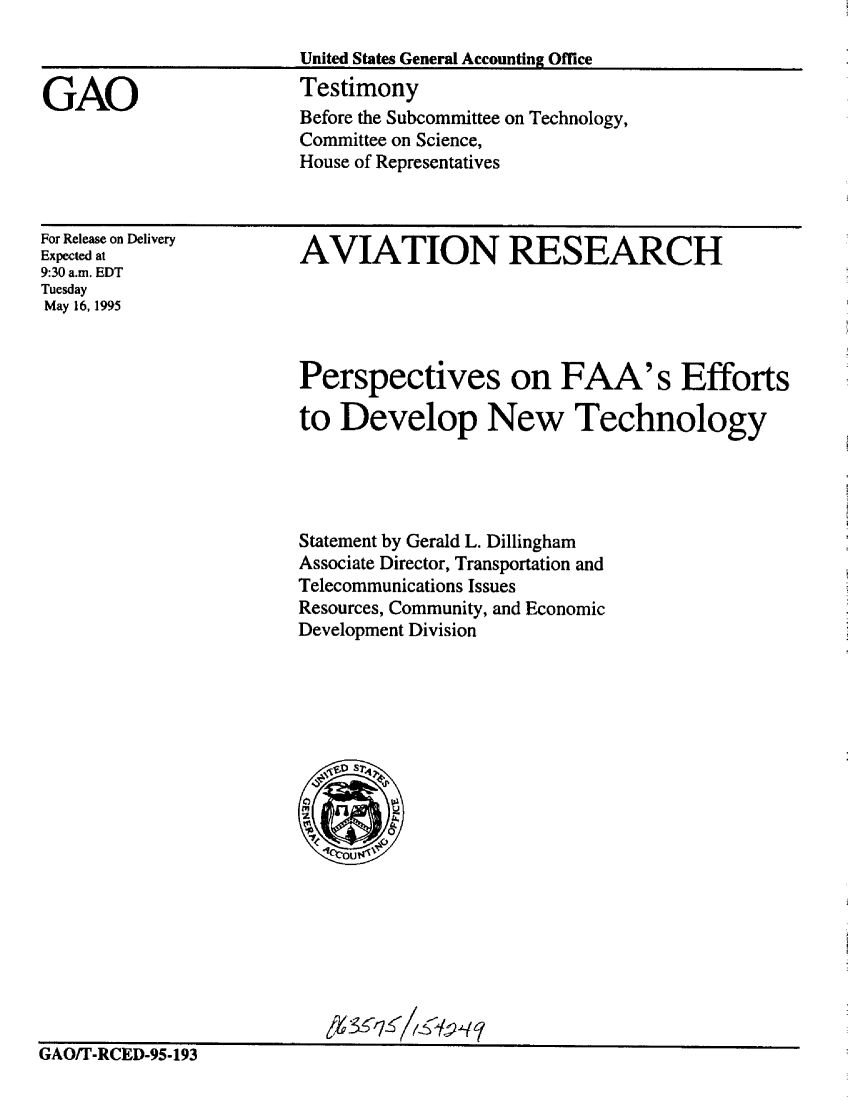 handle is hein.gao/gaobaarce0001 and id is 1 raw text is: 

United States General Accounting Office


Testimony
Before the Subcommittee on Technology,
Committee on Science,
House of Representatives


For Release on Delivery
Expected at
9:30 a.m. EDT
Tuesday
May 16, 1995


AVIATION RESEARCH


Perspectives on FAA's Efforts

to Develop New Technology




Statement by Gerald L. Dillingham
Associate Director, Transportation and
Telecommunications Issues
Resources, Community, and Economic
Development Division


GAVIr-RCED-95-193


GAO


