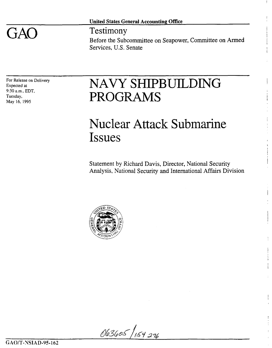 handle is hein.gao/gaobaarcj0001 and id is 1 raw text is: 



GAO


United States General Accounting Office
Testimony
Before the Subcommittee on Seapower, Committee on Armed
Services, U.S. Senate


For Release on Delivery
Expected at
9:30 a.m., EDT,
Tuesday,
May 16, 1995


NAVY SHIPBUILDING

PROGRAMS


                        Nuclear Attack Submarine
                        Issues



                        Statement by Richard Davis, Director, National Security
                        Analysis, National Security and International Affairs Division

























GAO/T-NSIAD-95-162


