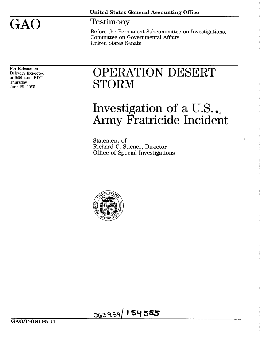 handle is hein.gao/gaobaardz0001 and id is 1 raw text is: 
                      United States General Accounting Office
GAO                    Testimony
                       Before the Permanent Subcommittee on Investigations,
                       Committee on Governmental Affairs
                       United States Senate


For Release on
Delivery Expected
at 9:00 a.m., EDT
Thursday
June 29, 1995


OPERATION DESERT

STORM



Investigation of a U.S..*

Army Fratricide Incident


Statement of
Richard C. Stiener, Director
Office of Special Investigations


omCw4      5 4 5$


GAOIT-OSI-95-11


