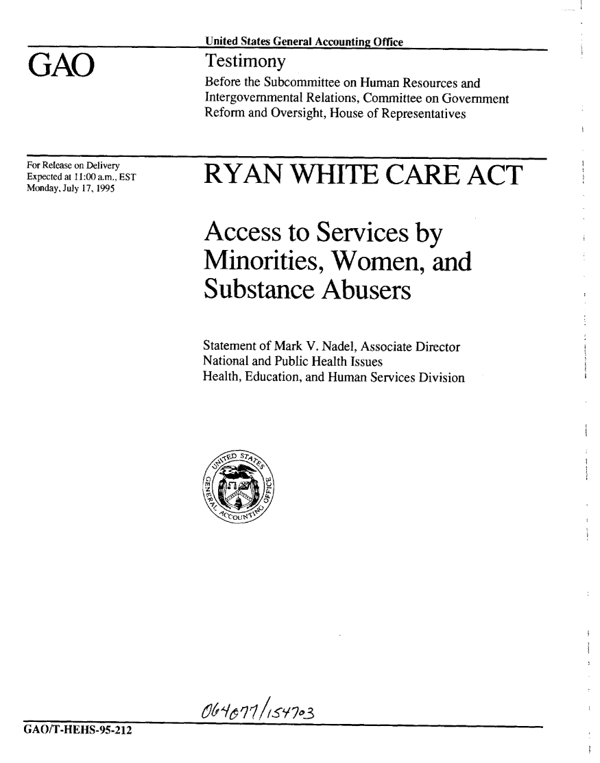 handle is hein.gao/gaobaarer0001 and id is 1 raw text is: 

United States General Accounting Office
Testimony


GAO


For Release on Delivery
Expected at 11:00 a.m., EST
Monday, July 17, 1995


RYAN WHITE CARE ACT



Access to Services by

Minorities, Women, and

Substance Abusers


Statement of Mark V. Nadel, Associate Director
National and Public Health Issues
Health, Education, and Human Services Division


GAO/T-HEHS-95-212


Before the Subcommittee on Human Resources and
Intergovernmental Relations, Committee on Government
Reform and Oversight, House of Representatives


