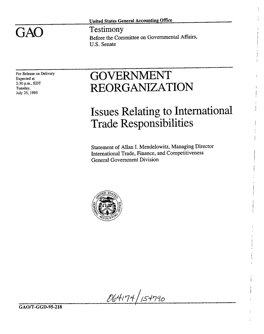 handle is hein.gao/gaobaarff0001 and id is 1 raw text is: 

United States General Accounting Office


GAO


Testimony
Before the Committee on Governmental Affairs,
U.S. Senate


For Release on Delivery
Expected at
2:30 p.m., EDT
Tuesday,
July 25, 1995


GOVERNMENT

REORGANIZATION


Issues Relating to International

Trade Responsibilities


Statement of Allan I. Mendelowitz, Managing Director
International Trade, Finance, and Competitiveness
General Government Division


GAO/T-GGD-95-218


