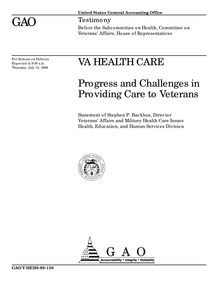 handle is hein.gao/gaobaaslz0001 and id is 1 raw text is: 



GAO


United States General Accounting Office
Testimony
Before the Subcommittee on Health, Committee on
Veterans' Affairs, House of Representatives


For Release on Delivery
Expected at 9:30 a.m.
Thursday, July 15, 1999


VA HEALTH CARE


Progress and Challenges in

Providing Care to Veterans



Statement of Stephen P. Backhus, Director
Veterans' Affairs and Military Health Care Issues
Health, Education, and Human Services Division


  G AO

Accountability * Integrity * Reliability


GAO/T-HEHS-99-158


