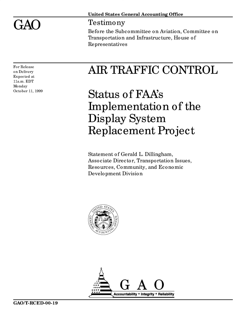handle is hein.gao/gaobaasoa0001 and id is 1 raw text is: 
                       United States General Accounting Office

GAO                    Testimony
                       Before the Subcommittee on Aviation, Committee on
                       Transportation and Infrastructure, House of
                       Representatives


For Release
on Delivery
Expected at
11a.m. EDT
Monday
October 11, 1999


AIR TRAFFIC CONTROL


Status o f FAA's

Implementatio n of the

Display System

Replacement Project


Statement of Gerald L. Dillingham,
Associate Director, Transportation Issues,
Resources, Community, and Economic
Development Division


        G A O

.r      Accountability * Integrity * Reliability


GAO/T-RCED-00-19


