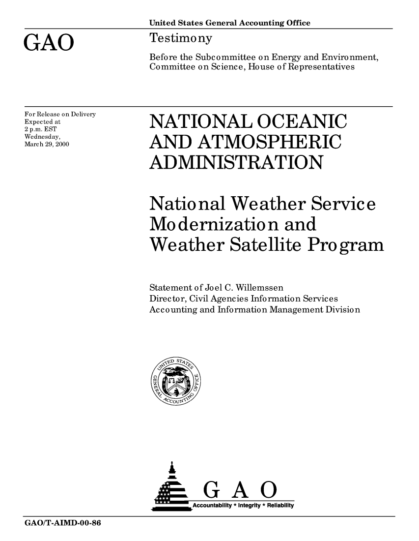 handle is hein.gao/gaobaassd0001 and id is 1 raw text is: 
                    United States General Accounting Office

GAO                 Testimony
                    Before the Subcommittee on Energy and Environment,
                    Committee on Science, House of Representatives


For Release on Delivery
Expected at
2 p.m. EST
Wednesday,
March 29, 2000


NATIONAL OCEANIC

AND ATMOSPHERIC

ADMINISTRATION


National Weather Service

Modernization and

Weather Satellite Pro gram



Statement of Joel C. Willemssen
Director, Civil Agencies Information Services
Accounting and Information Management Division


   I
   G
 *GAO
_________Accountability * Integrity * Reliability


GAO/T-AIMD-00-86


