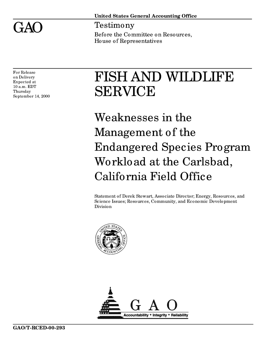 handle is hein.gao/gaobaasxg0001 and id is 1 raw text is: 

                      United States General Accounting Office


GAO                   Testimony
                      Before the Committee on Resources,
                      House of Representatives


For Release
on Delivery
Expected at
10 a.m. EDT
Thursday
September 14, 2000


FISH AND WILDLIFE

SERVICE


Weaknesses in the

Management of the

Endangered Species Program

Workload at the Carlsbad,

California Field Office


Statement of Derek Stewart, Associate Director; Energy, Resources, and
Science Issues; Resources, Community, and Economic Development
Division


I



    Accountability * Integrity * Reliability


GAO/T-RCED-00-293



