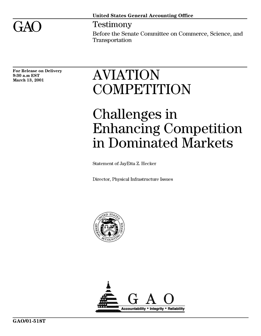 handle is hein.gao/gaobaasyz0001 and id is 1 raw text is: 
United States General Accounting Office


GAO


Testimony
Before the Senate Committee on Commerce, Science, and
Transportation


For Release on Delivery
9:30 a.m EST
March 13, 2001


AVIATION

COMPETITION


Challenges in

Enhancing Competition

in Dominated Markets


Statement of JayEtta Z. Hecker

Director, Physical Infrastructure Issues


jGAO
~Accountability * integrity * Reliability


GAO/01-518T


