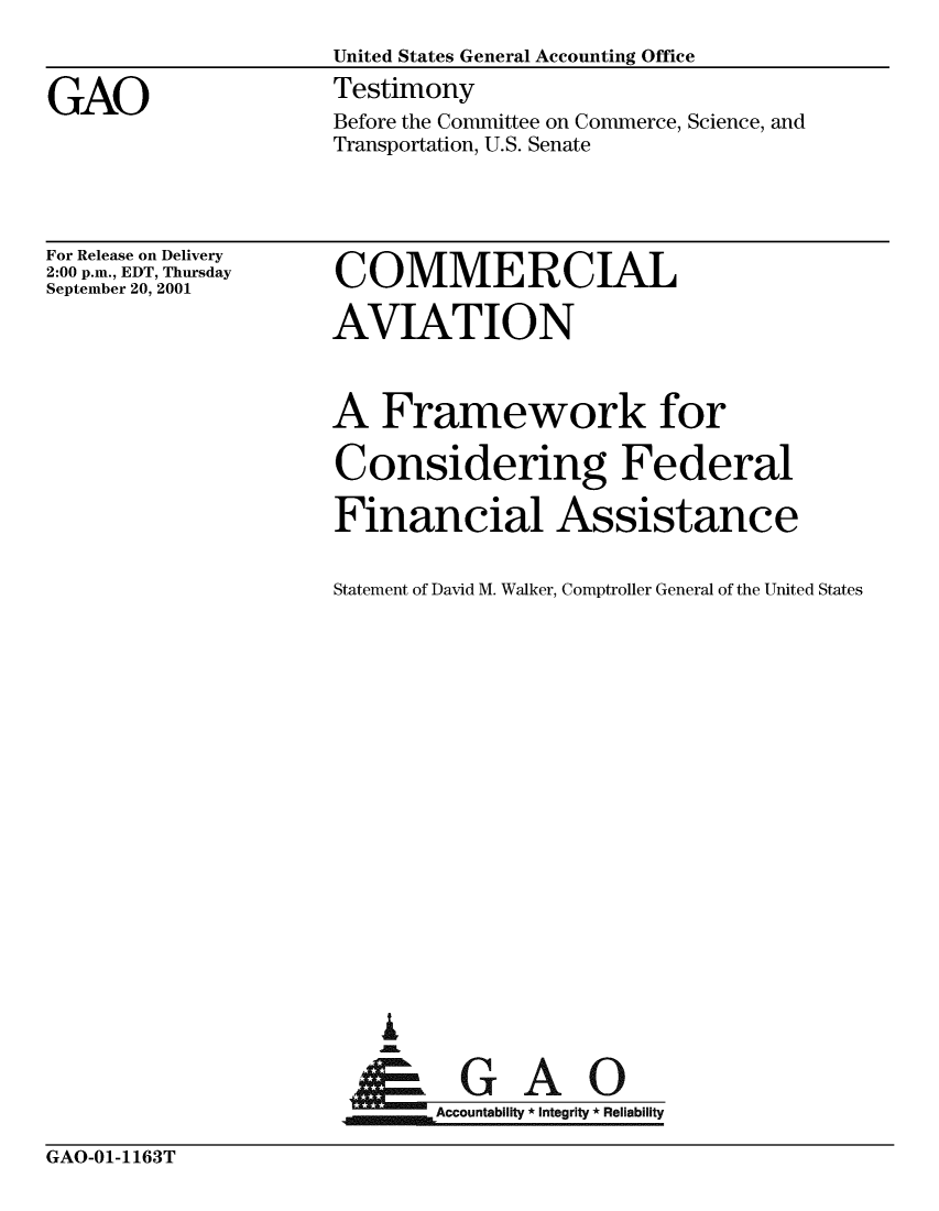 handle is hein.gao/gaobaatdu0001 and id is 1 raw text is: 
                     United States General Accounting Office

GAO                  Testimony
                     Before the Committee on Commerce, Science, and
                     Transportation, U.S. Senate


For Release on Delivery
2:00 p.m., EDT, Thursday
September 20, 2001


COMMERCIAL

AVIATION



A Framework for

Considering Federal

Financial Assistance


Statement of David M. Walker, Comptroller General of the United States



















    I

    G        AOA-%


F.U~min Accountability * Integrity * Reliability


GAO-01-1 163T


GAO-01-1163T


