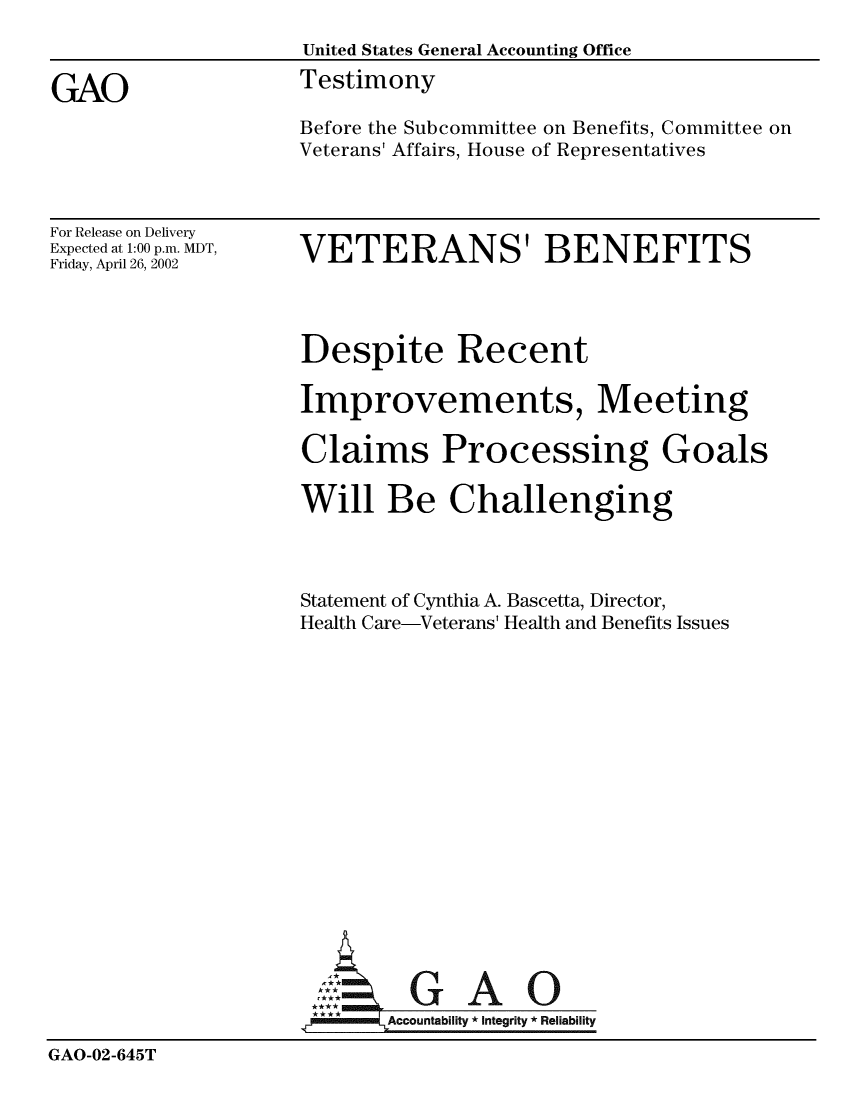 handle is hein.gao/gaobaatih0001 and id is 1 raw text is: 
                    United States General Accounting Office

GAO                 Testimony
                    Before the Subcommittee on Benefits, Committee on
                    Veterans' Affairs, House of Representatives


For Release on Delivery
Expected at 1:00 p.m. MDT,
Friday, April 26, 2002


VETERANS' BENEFITS


                    Despite Recent

                    Improvements, Meeting

                    Claims Processing Goals

                    Will Be Challenging



                    Statement of Cynthia A. Bascetta, Director,
                    Health Care-Veterans' Health and Benefits Issues















                    AGA O


                    *      Accountability  Integrity * Reliability

GAO-02-645T


