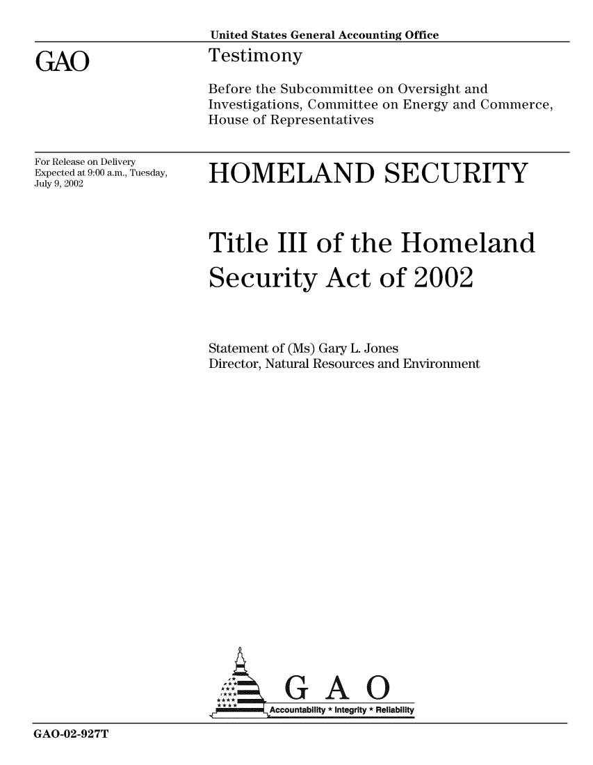 handle is hein.gao/gaobaatkr0001 and id is 1 raw text is: 
                      United States General Accounting Office

GAO                   Testimony
                      Before the Subcommittee on Oversight and
                      Investigations, Committee on Energy and Commerce,
                      House of Representatives


For Release on Delivery
Expected at 9:00 a.m., Tuesday,
July 9, 2002


HOMELAND SECURITY


                      Title III of the Homeland

                      Security Act of 2002



                      Statement of (Ms) Gary L. Jones
                      Director, Natural Resources and Environment






















                                G A
                        A      ccountability * Integrity * Reliability

GAO-02-927T


