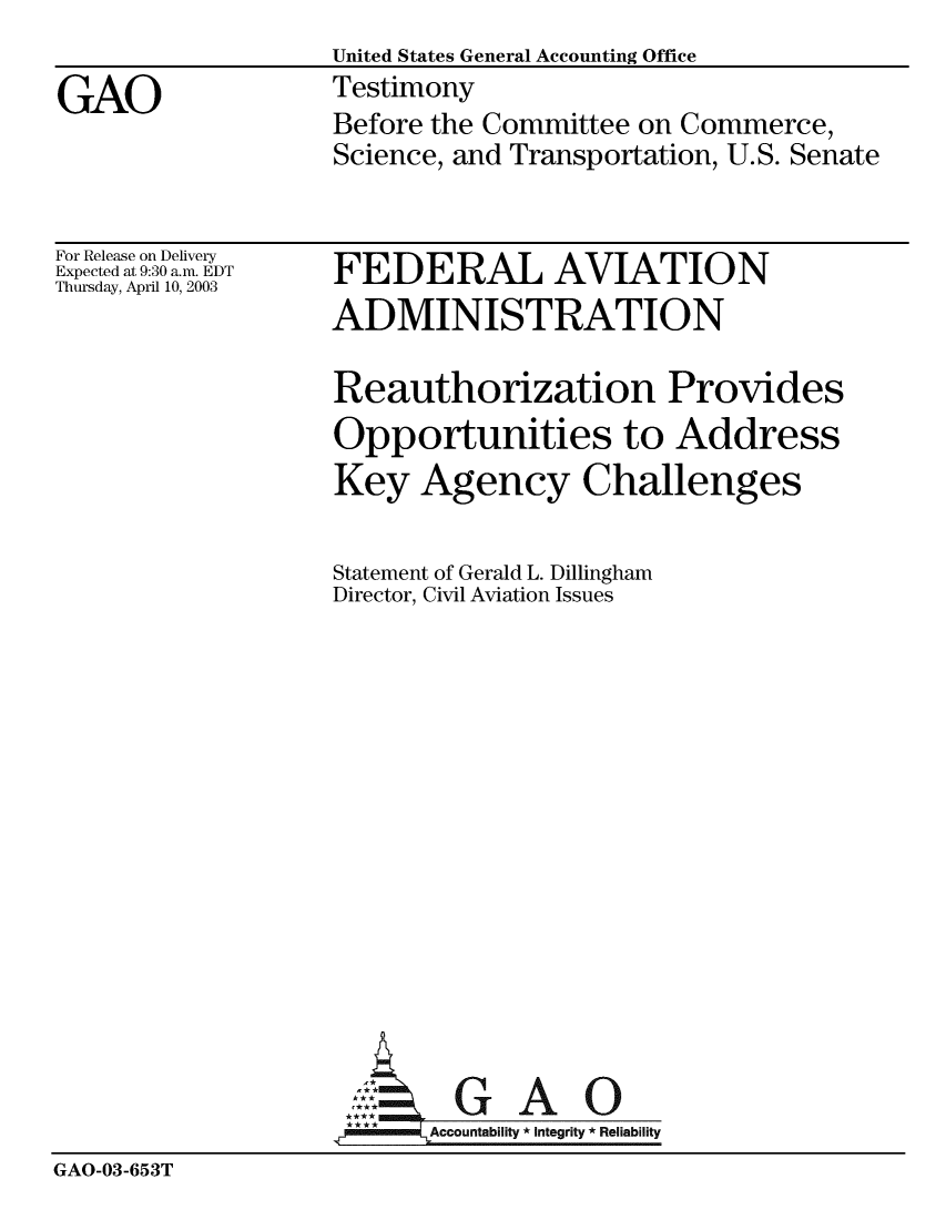 handle is hein.gao/gaobaatpd0001 and id is 1 raw text is:                   United States General Accounting Office
GAO               Testimony
                  Before the Committee on Commerce,
                  Science, and Transportation, U.S. Senate


For Release on Delivery
Expected at 9:30 a.m. EDT
Thursday, April 10, 2003


FEDERAL AVIATION
ADMINISTRATION

Reauthorization Provides
Opportunities to Address
Key Agency Challenges

Statement of Gerald L. Dillingham
Director, Civil Aviation Issues


GAO


GAO-03-653T


