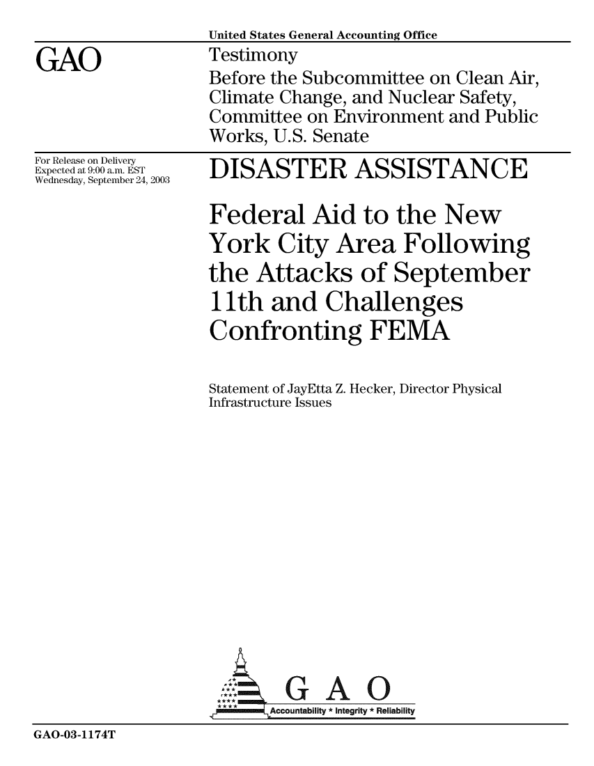 handle is hein.gao/gaobaattz0001 and id is 1 raw text is: United States General Accounting Office
Testimony
Before the Subcommittee on Clean Air,
Climate Change, and Nuclear Safety,
Committee on Environment and Public
Works, U.S. Senate


For Release on Delivery
Expected at 9:00 a.m. EST
Wednesday, September 24, 2003


DISASTER ASSISTANCE

Federal Aid to the New
York City Area Following
the Attacks of September
11 th and Challenges
Confronting FEMA

Statement of JayEtta Z. Hecker, Director Physical
Infrastructure Issues


GAO


GAO-03-1174T


GAO


